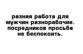  разная работа для мужчин разнорабочие. посредников просьба не беспокоить. 